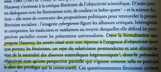 Haraway expliquée dans "le genre des sciences". 
Haraway s'intéresse à la critique féministe de l'ojectivité scientifique. D'autre part, en dialoguant avec les féminismes, noir, de couleur, et lesbo-queer - et la science-fiction- elle tente de construire des propositions politiques pour renouveler la pensée féministe socialiste : l'imagerie cyborgienne figure les alliances critiques, hétérogènes et composites, les traductions et médiations au moyen desquelles elle défent les perspectives partielles contre les prétentions universalistes. Dans la formalisation que propose Haraway, les savoirs situés sont une réponse à l'exigence d'objectivité forte que portent les féministes, un rejet du relativisme postmoderne, et une dénonciation de la neutralité des discours scientifiques hégémoniques, dont la prétendue objectivité n'est qu'une perspective partielle qui s'ignore comme telle et pratique le déni des privilèges qui la contruisent. 