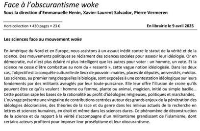 Face à l’obscurantisme woke Sous la direction d'Emmanuelle Henin, Xavier-Laurent Salvador, Pierre Vermeren Hors collection + 430 pages » 23 € En librairie le 9 avril 2025 Les sciences face au mouvement woke En Amérique du Nord et en Europe, nous assistons à un assaut inédit contre le statut de la vérité et de la science. Des mouvements politiques se réclament des sciences sociales pour asseoir leur idéologie. Or en démocratie, nul n'est plus éclairé ni plus intelligent que les autres pour voter : un homme, un vote. Et la science ne cesse d'être combattue au nom du  « ressenti », cette vague notion idéologisée. Dans les deux cas, l'objectif est la conquête culturelle de lieux de pouvoir : mairies, places de députés, universités, médias. Les sciences, au premier rang desquelles la biologie, sont exposées à une contestation idéologique sur leurs fondements par des militants aveuglés par leur toute-puissance. Elle leur offre l'ilusion de croire qu'ils peuvent être ce qu'ils veulent : homme ou femme, plante ou animal, magicien, initié ou simple bacill. Cette position sape les bases de la rationalité au profit d'idéologies religieuses, politiques et marchandes. L'ouvrage présente une vingtaine de contributions centrées autour des grands enjeux de la pénétration des idéologies décoloniales, des théories de La race et du genre dans les milieux actuels de la recherche en lettres et sciences humaines, en droit et même dans les sciences dures. Ce phénomène de déconstruction de la science et du rapport à la vérité s'accompagne d'un militantisme grandissant de l'islamisme, dont certains acteurs profitent pour imposer leur prosélytisme et leur obscurantisme. 