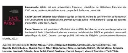 Emmanuelle Hénin est une universitaire française, spécialiste de littérature française du XVI siècle, professeure de littérature comparée à Sorbonne Université. Xavier-Laurent Salvador est professeur agrégé de lettres, maître de conférence et co-fondateur del'Observatoire du décolonialisme. Dernier ouvrage publié: Petit manuel à l'usage des parents d'un enfant woke (Cert, 2022) Pierre Vermeren est professeur d'histoire des sociétés berbères et arabes contemporaines à l'université Paris 1 Panthéon-Sorbonne, membre du laboratoire SIRICE et président du conseil scientifique du LAIC. Dernier ouvrage publié : Histoire de l'Algérie contemporaine (Nouveau Monde, 2022). Avec les contributions de Michel Albouy, Florence Bergeaud-Blackler, Sami Biasoni, Guylain Chevrier, Jean Baptiste Chikhi-Budjeia, Charles Coutel, Albert Doja, Samuel Fitoussi, Nathalie Heinich, Michel Messu, Catherine Louveau, Leonardo Orlando, Rémi Pellet, Pascal Perrineau, Florent Poupart, Vincent Tournier et Tarik Vidiz.